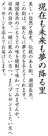 美しい自然と歴史、伝統のある街、湖国長浜。この街は、私たちに夢と力を与えてくれます。湖国長浜のふるさとの味を焼酎で味わってみませんか。将来の自分、一緒に飲みたい方へ、またプレゼントしたい方へメッセージを添えてお届けします。